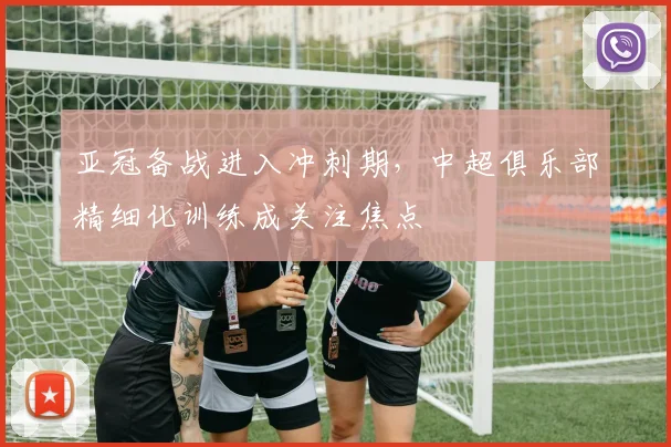 亚冠备战进入冲刺期，中超俱乐部精细化训练成关注焦点
