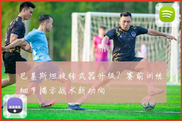 巴基斯坦旋转武器升级？赛前训练细节揭示战术新动向
