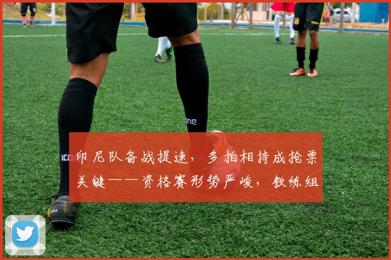 印尼队备战提速，多拍相持成抢票关键——资格赛形势严峻，教练组强调体能储备