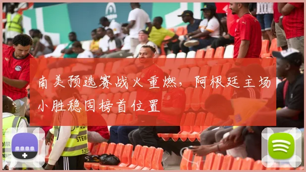 南美预选赛战火重燃，阿根廷主场小胜稳固榜首位置